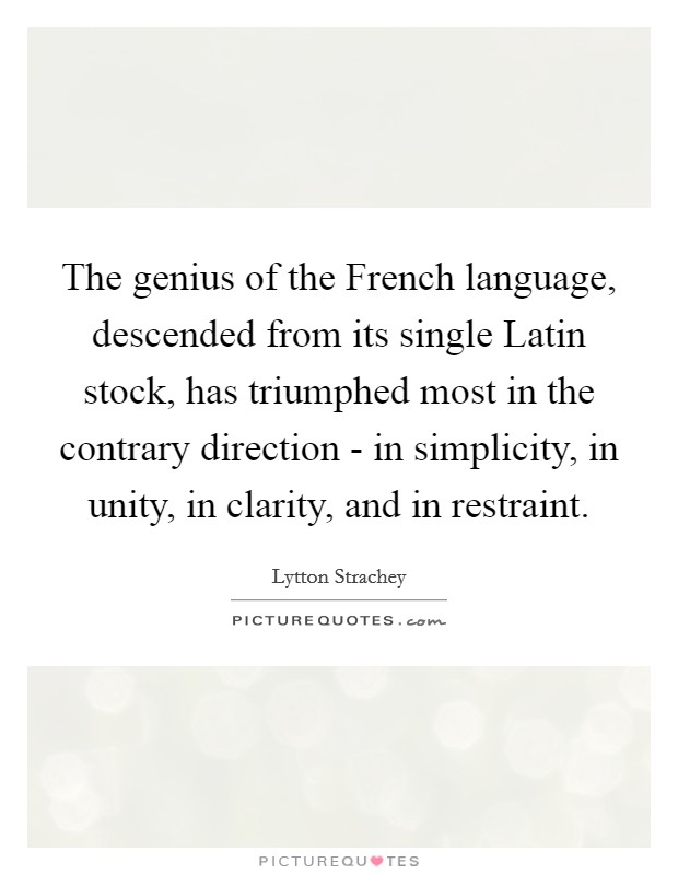The genius of the French language, descended from its single Latin stock, has triumphed most in the contrary direction - in simplicity, in unity, in clarity, and in restraint. Picture Quote #1