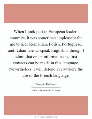 When I took part in European leaders summits, it was sometimes unpleasant for me to hear Romanian, Polish, Portuguese, and Italian friends speak English, although I admit that on an informal basis, first contacts can be made in this language. Nevertheless, I will defend everywhere the use of the French language Picture Quote #1