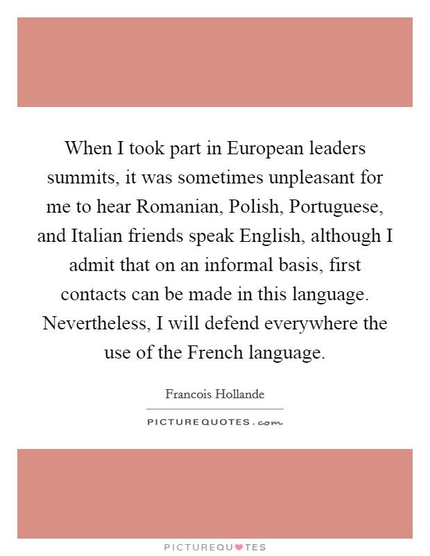 When I took part in European leaders summits, it was sometimes unpleasant for me to hear Romanian, Polish, Portuguese, and Italian friends speak English, although I admit that on an informal basis, first contacts can be made in this language. Nevertheless, I will defend everywhere the use of the French language. Picture Quote #1
