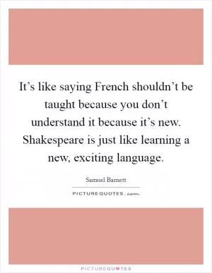 It’s like saying French shouldn’t be taught because you don’t understand it because it’s new. Shakespeare is just like learning a new, exciting language Picture Quote #1