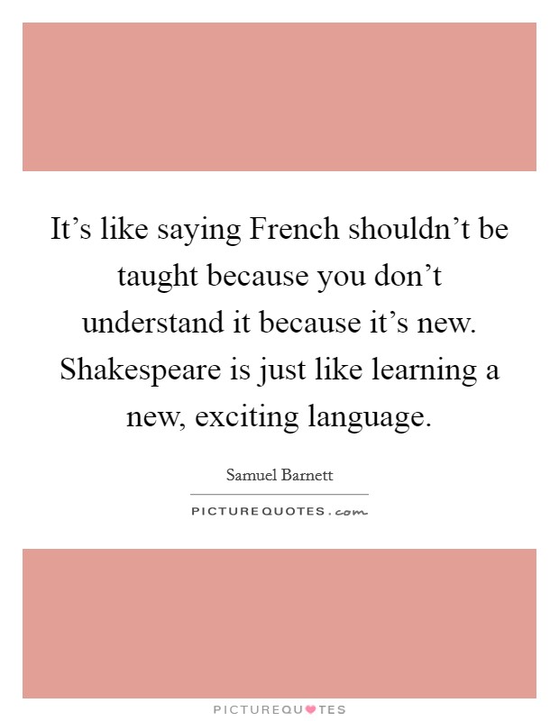 It's like saying French shouldn't be taught because you don't understand it because it's new. Shakespeare is just like learning a new, exciting language. Picture Quote #1