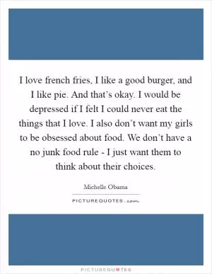I love french fries, I like a good burger, and I like pie. And that’s okay. I would be depressed if I felt I could never eat the things that I love. I also don’t want my girls to be obsessed about food. We don’t have a no junk food rule - I just want them to think about their choices Picture Quote #1