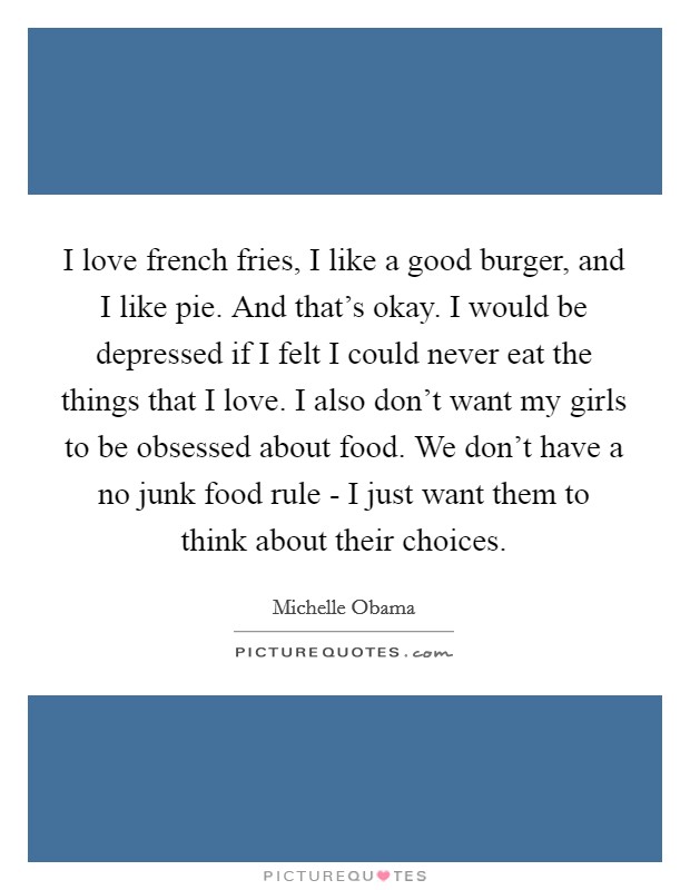 I love french fries, I like a good burger, and I like pie. And that's okay. I would be depressed if I felt I could never eat the things that I love. I also don't want my girls to be obsessed about food. We don't have a no junk food rule - I just want them to think about their choices. Picture Quote #1
