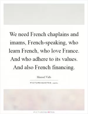 We need French chaplains and imams, French-speaking, who learn French, who love France. And who adhere to its values. And also French financing Picture Quote #1