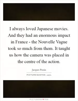 I always loved Japanese movies. And they had an enormous impact in France - the Nouvelle Vague took so much from them. It taught us how the camera was placed in the centre of the action Picture Quote #1