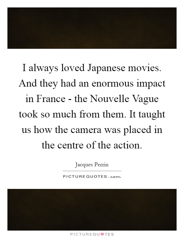 I always loved Japanese movies. And they had an enormous impact in France - the Nouvelle Vague took so much from them. It taught us how the camera was placed in the centre of the action. Picture Quote #1