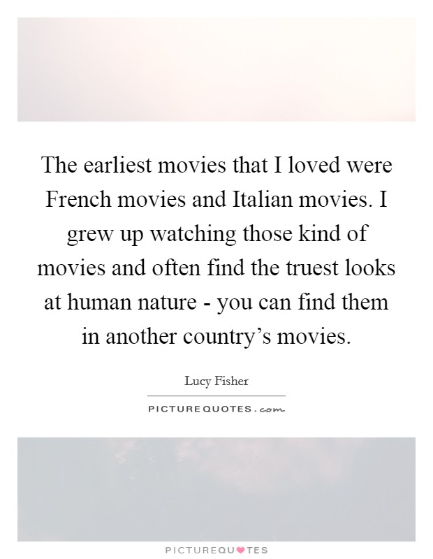 The earliest movies that I loved were French movies and Italian movies. I grew up watching those kind of movies and often find the truest looks at human nature - you can find them in another country's movies. Picture Quote #1