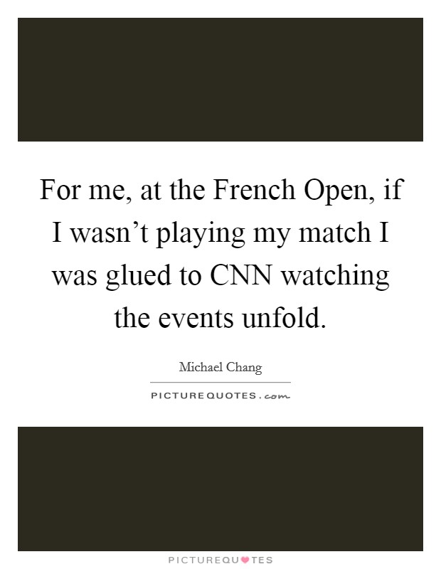 For me, at the French Open, if I wasn't playing my match I was glued to CNN watching the events unfold. Picture Quote #1