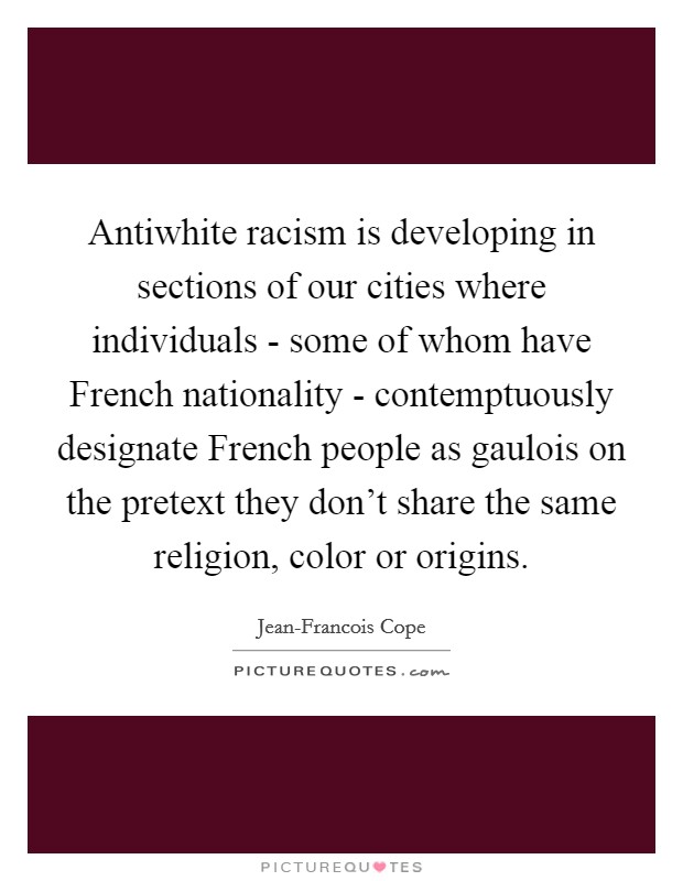 Antiwhite racism is developing in sections of our cities where individuals - some of whom have French nationality - contemptuously designate French people as gaulois on the pretext they don't share the same religion, color or origins. Picture Quote #1