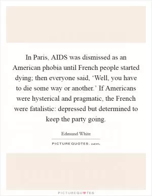 In Paris, AIDS was dismissed as an American phobia until French people started dying; then everyone said, ‘Well, you have to die some way or another.’ If Americans were hysterical and pragmatic, the French were fatalistic: depressed but determined to keep the party going Picture Quote #1