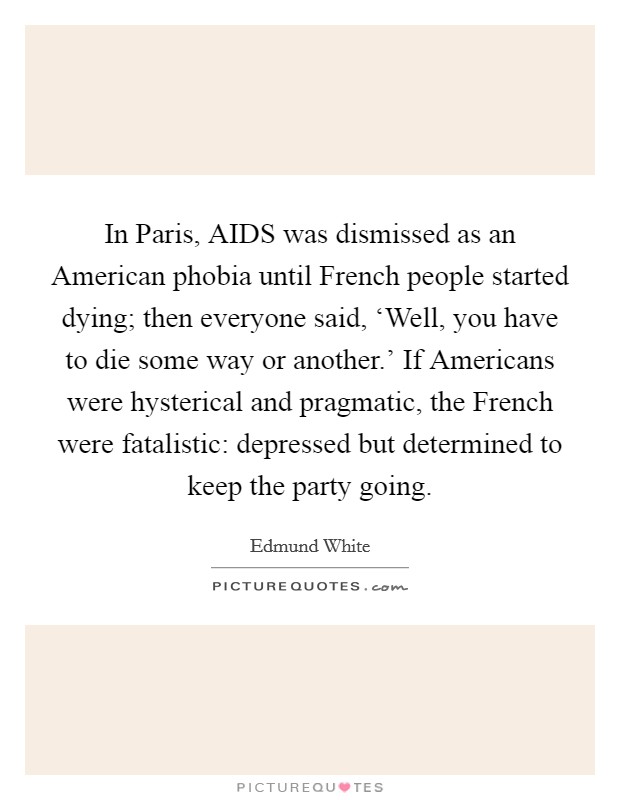 In Paris, AIDS was dismissed as an American phobia until French people started dying; then everyone said, ‘Well, you have to die some way or another.' If Americans were hysterical and pragmatic, the French were fatalistic: depressed but determined to keep the party going. Picture Quote #1