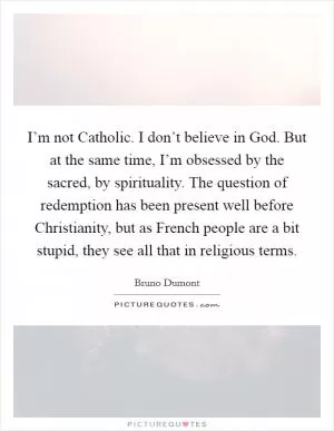 I’m not Catholic. I don’t believe in God. But at the same time, I’m obsessed by the sacred, by spirituality. The question of redemption has been present well before Christianity, but as French people are a bit stupid, they see all that in religious terms Picture Quote #1