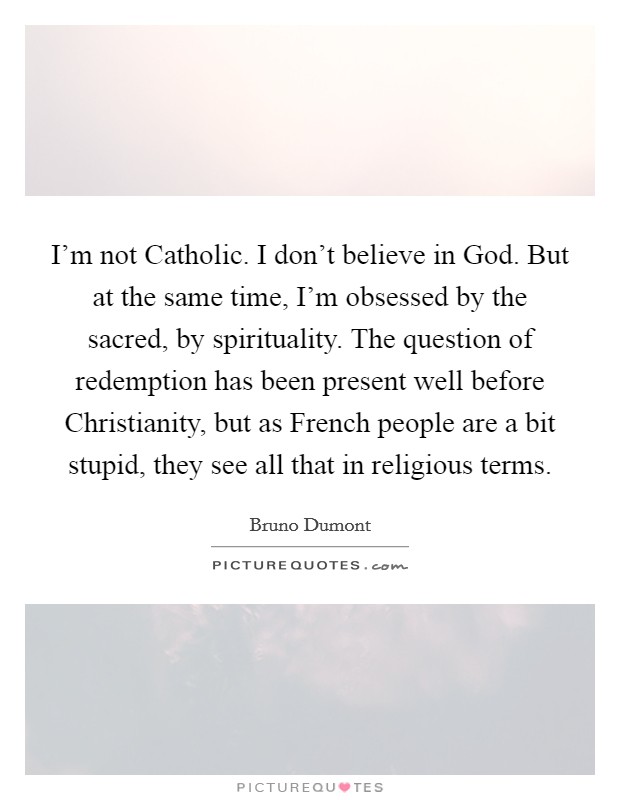I'm not Catholic. I don't believe in God. But at the same time, I'm obsessed by the sacred, by spirituality. The question of redemption has been present well before Christianity, but as French people are a bit stupid, they see all that in religious terms. Picture Quote #1
