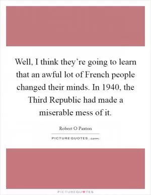 Well, I think they’re going to learn that an awful lot of French people changed their minds. In 1940, the Third Republic had made a miserable mess of it Picture Quote #1