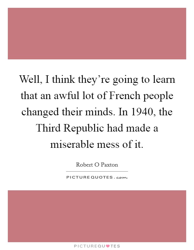 Well, I think they're going to learn that an awful lot of French people changed their minds. In 1940, the Third Republic had made a miserable mess of it. Picture Quote #1