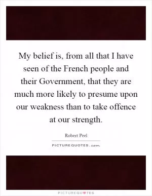 My belief is, from all that I have seen of the French people and their Government, that they are much more likely to presume upon our weakness than to take offence at our strength Picture Quote #1