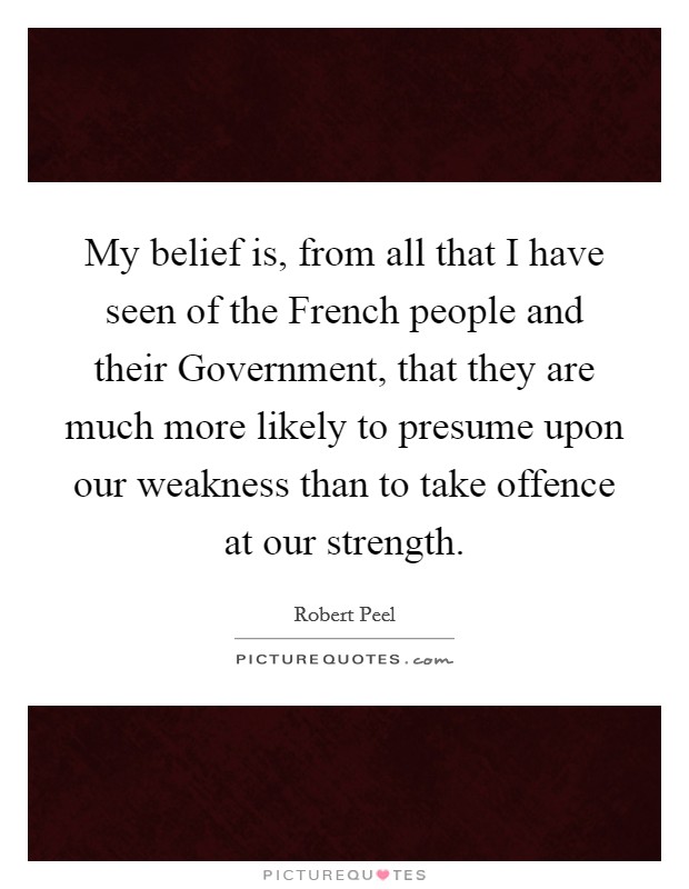 My belief is, from all that I have seen of the French people and their Government, that they are much more likely to presume upon our weakness than to take offence at our strength. Picture Quote #1