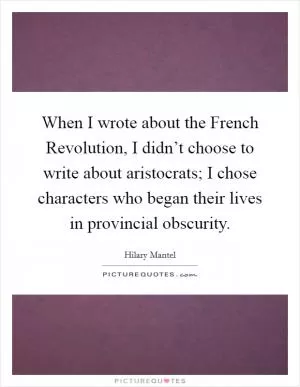 When I wrote about the French Revolution, I didn’t choose to write about aristocrats; I chose characters who began their lives in provincial obscurity Picture Quote #1