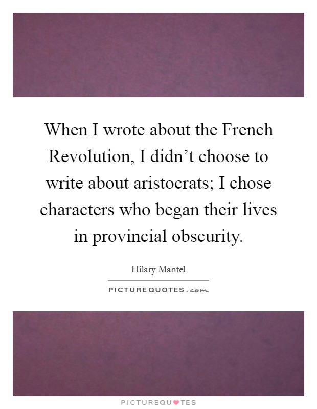 When I wrote about the French Revolution, I didn't choose to write about aristocrats; I chose characters who began their lives in provincial obscurity. Picture Quote #1