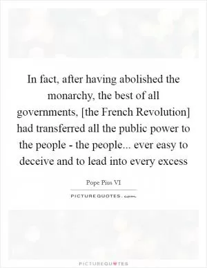 In fact, after having abolished the monarchy, the best of all governments, [the French Revolution] had transferred all the public power to the people - the people... ever easy to deceive and to lead into every excess Picture Quote #1