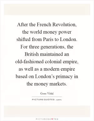 After the French Revolution, the world money power shifted from Paris to London. For three generations, the British maintained an old-fashioned colonial empire, as well as a modern empire based on London’s primacy in the money markets Picture Quote #1