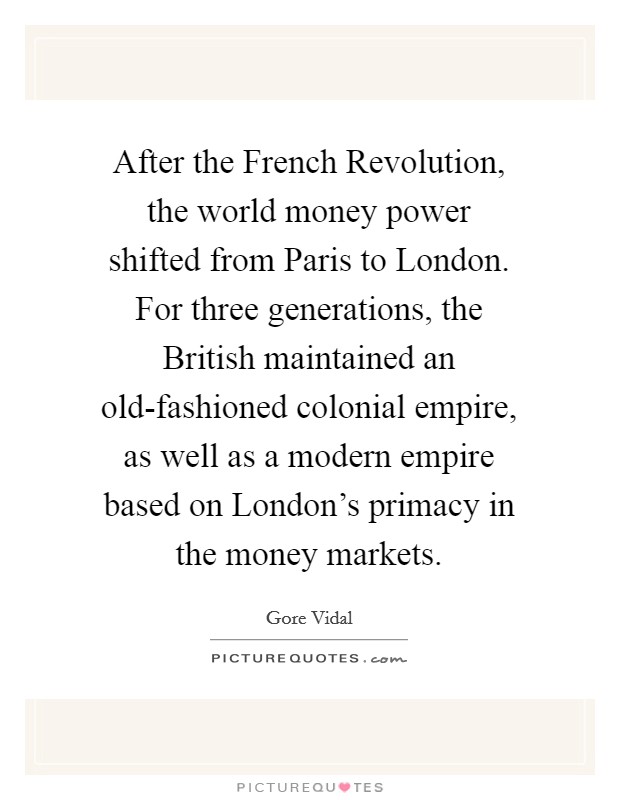 After the French Revolution, the world money power shifted from Paris to London. For three generations, the British maintained an old-fashioned colonial empire, as well as a modern empire based on London's primacy in the money markets. Picture Quote #1