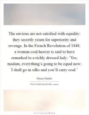 The envious are not satisfied with equality; they secretly yearn for superiority and revenge. In the French Revolution of 1848, a woman coal-heaver is said to have remarked to a richly dressed lady: ‘Yes, madam, everything’s going to be equal now; I shall go in silks and you’ll carry coal.’ Picture Quote #1