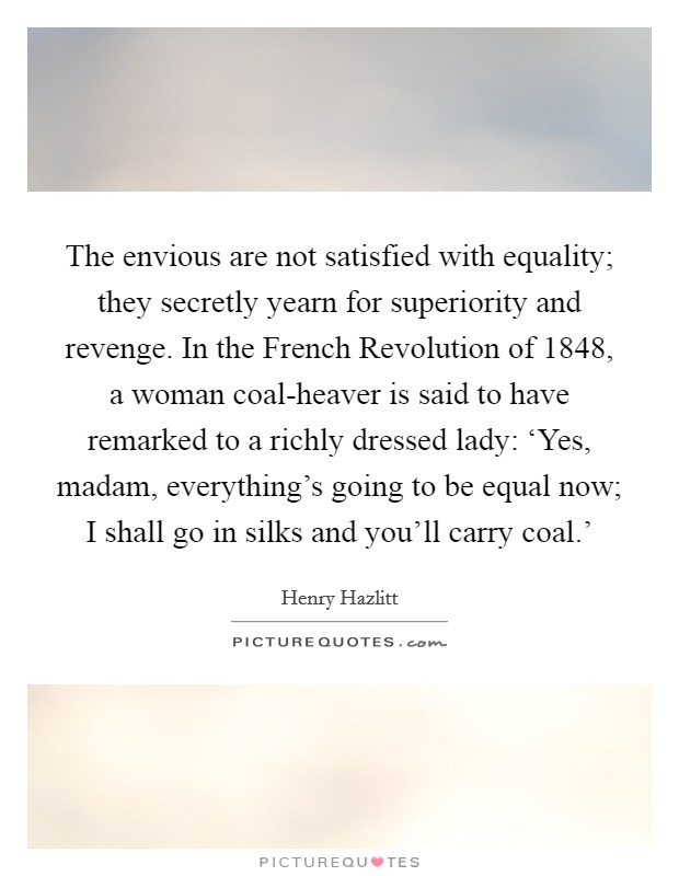 The envious are not satisfied with equality; they secretly yearn for superiority and revenge. In the French Revolution of 1848, a woman coal-heaver is said to have remarked to a richly dressed lady: ‘Yes, madam, everything's going to be equal now; I shall go in silks and you'll carry coal.' Picture Quote #1