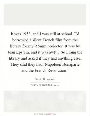 It was 1953, and I was still at school. I’d borrowed a silent French film from the library for my 9.5mm projector. It was by Jean Epstein, and it was awful. So I rang the library and asked if they had anything else. They said they had ‘Napoleon Bonaparte and the French Revolution.’ Picture Quote #1