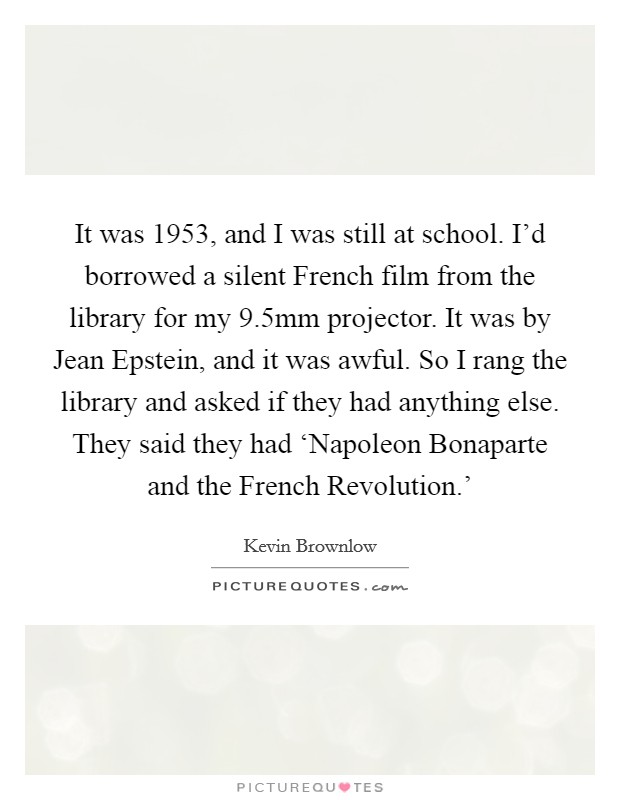It was 1953, and I was still at school. I'd borrowed a silent French film from the library for my 9.5mm projector. It was by Jean Epstein, and it was awful. So I rang the library and asked if they had anything else. They said they had ‘Napoleon Bonaparte and the French Revolution.' Picture Quote #1