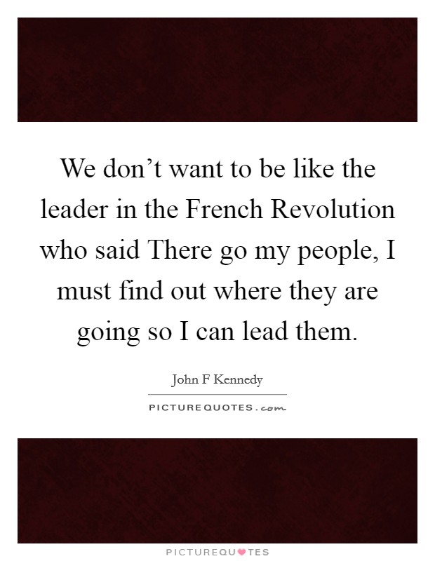 We don't want to be like the leader in the French Revolution who said There go my people, I must find out where they are going so I can lead them. Picture Quote #1