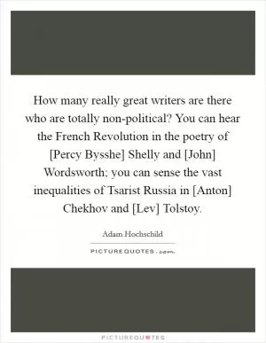 How many really great writers are there who are totally non-political? You can hear the French Revolution in the poetry of [Percy Bysshe] Shelly and [John] Wordsworth; you can sense the vast inequalities of Tsarist Russia in [Anton] Chekhov and [Lev] Tolstoy Picture Quote #1
