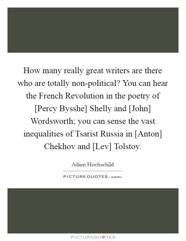 How many really great writers are there who are totally non-political? You can hear the French Revolution in the poetry of [Percy Bysshe] Shelly and [John] Wordsworth; you can sense the vast inequalities of Tsarist Russia in [Anton] Chekhov and [Lev] Tolstoy. Picture Quote #1