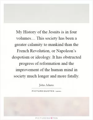 My History of the Jesuits is in four volumes.... This society has been a greater calamity to mankind than the French Revolution, or Napoleon’s despotism or ideology. It has obstructed progress of reformation and the improvement of the human mind in society much longer and more fatally Picture Quote #1