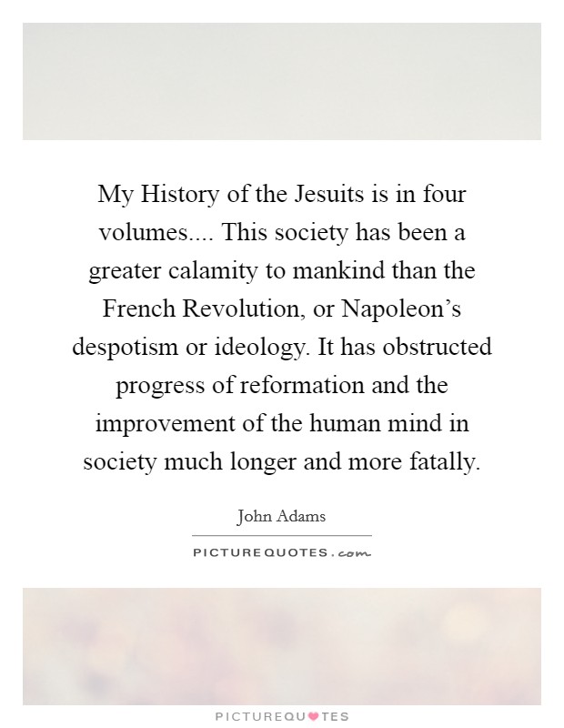 My History of the Jesuits is in four volumes.... This society has been a greater calamity to mankind than the French Revolution, or Napoleon's despotism or ideology. It has obstructed progress of reformation and the improvement of the human mind in society much longer and more fatally. Picture Quote #1