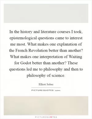 In the history and literature courses I took, epistemological questions came to interest me most. What makes one explanation of the French Revolution better than another? What makes one interpretation of Waiting for Godot better than another? These questions led me to philosophy and then to philosophy of science Picture Quote #1
