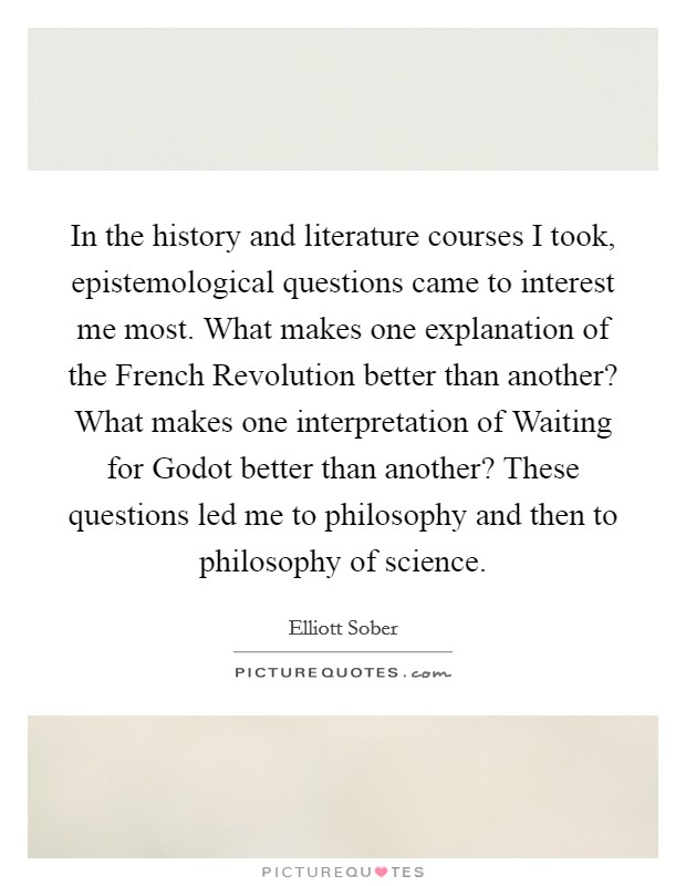 In the history and literature courses I took, epistemological questions came to interest me most. What makes one explanation of the French Revolution better than another? What makes one interpretation of Waiting for Godot better than another? These questions led me to philosophy and then to philosophy of science. Picture Quote #1