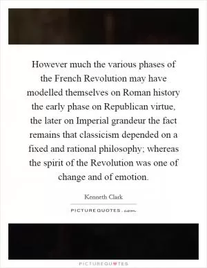 However much the various phases of the French Revolution may have modelled themselves on Roman history the early phase on Republican virtue, the later on Imperial grandeur the fact remains that classicism depended on a fixed and rational philosophy; whereas the spirit of the Revolution was one of change and of emotion Picture Quote #1