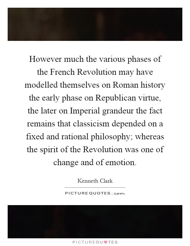 However much the various phases of the French Revolution may have modelled themselves on Roman history the early phase on Republican virtue, the later on Imperial grandeur the fact remains that classicism depended on a fixed and rational philosophy; whereas the spirit of the Revolution was one of change and of emotion. Picture Quote #1