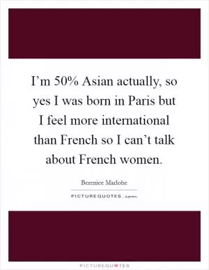 I’m 50% Asian actually, so yes I was born in Paris but I feel more international than French so I can’t talk about French women Picture Quote #1
