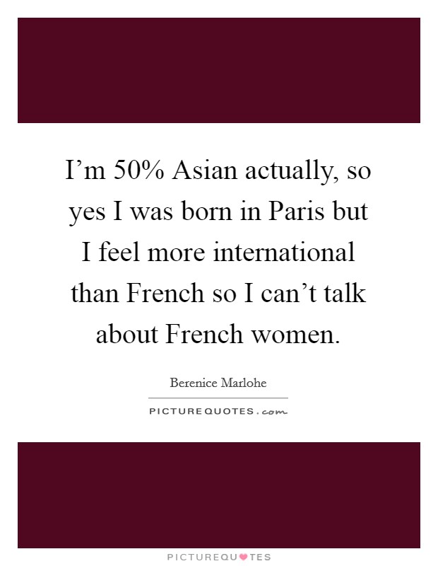 I'm 50% Asian actually, so yes I was born in Paris but I feel more international than French so I can't talk about French women. Picture Quote #1