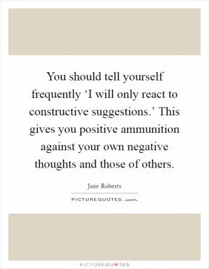 You should tell yourself frequently ‘I will only react to constructive suggestions.’ This gives you positive ammunition against your own negative thoughts and those of others Picture Quote #1