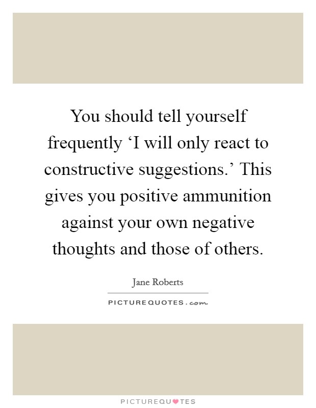 You should tell yourself frequently ‘I will only react to constructive suggestions.' This gives you positive ammunition against your own negative thoughts and those of others. Picture Quote #1