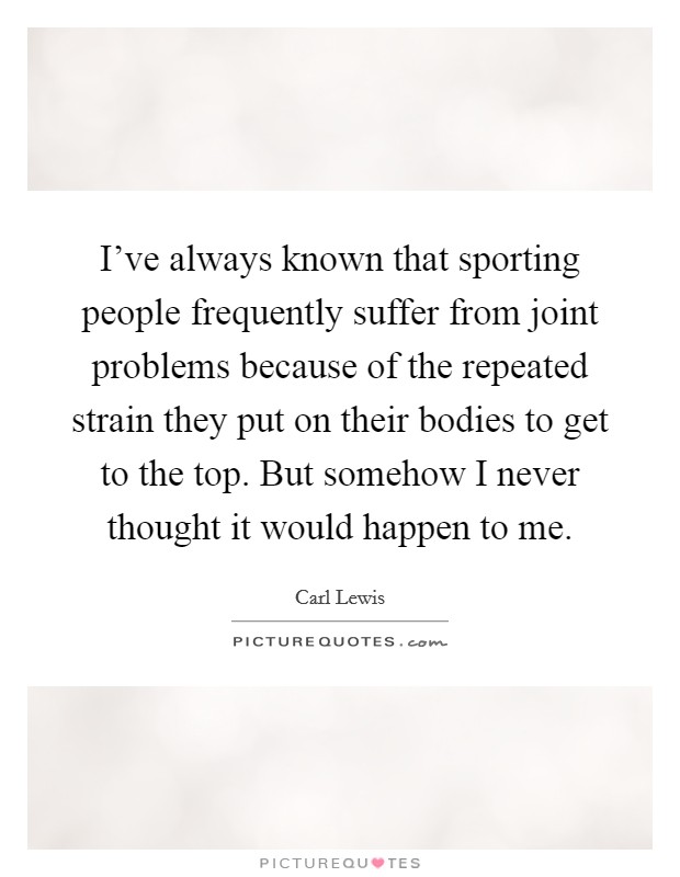 I've always known that sporting people frequently suffer from joint problems because of the repeated strain they put on their bodies to get to the top. But somehow I never thought it would happen to me. Picture Quote #1