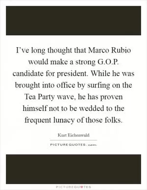 I’ve long thought that Marco Rubio would make a strong G.O.P. candidate for president. While he was brought into office by surfing on the Tea Party wave, he has proven himself not to be wedded to the frequent lunacy of those folks Picture Quote #1
