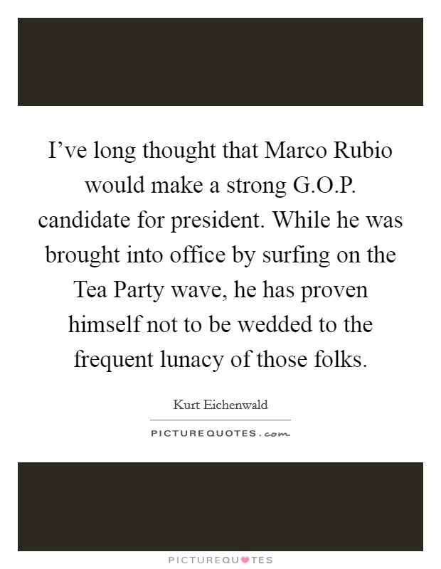 I've long thought that Marco Rubio would make a strong G.O.P. candidate for president. While he was brought into office by surfing on the Tea Party wave, he has proven himself not to be wedded to the frequent lunacy of those folks. Picture Quote #1