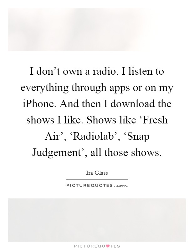 I don't own a radio. I listen to everything through apps or on my iPhone. And then I download the shows I like. Shows like ‘Fresh Air', ‘Radiolab', ‘Snap Judgement', all those shows. Picture Quote #1