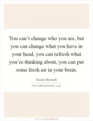 You can’t change who you are, but you can change what you have in your head, you can refresh what you’re thinking about, you can put some fresh air in your brain Picture Quote #1