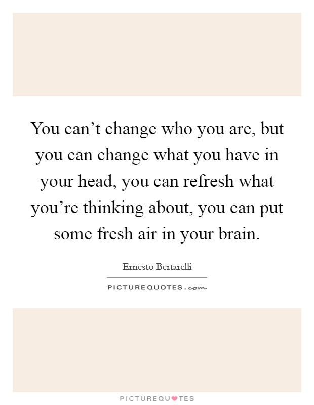 You can't change who you are, but you can change what you have in your head, you can refresh what you're thinking about, you can put some fresh air in your brain. Picture Quote #1
