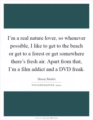 I’m a real nature lover, so whenever possible, I like to get to the beach or get to a forest or get somewhere there’s fresh air. Apart from that, I’m a film addict and a DVD freak Picture Quote #1
